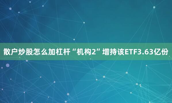 散户炒股怎么加杠杆“机构2”增持该ETF3.63亿份