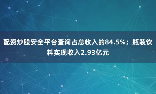 配资炒股安全平台查询占总收入的84.5%；瓶装饮料实现收入2.93亿元