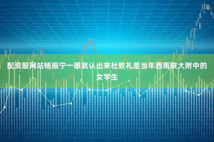 配资股网站杨振宁一眼就认出来杜致礼是当年西南联大附中的女学生