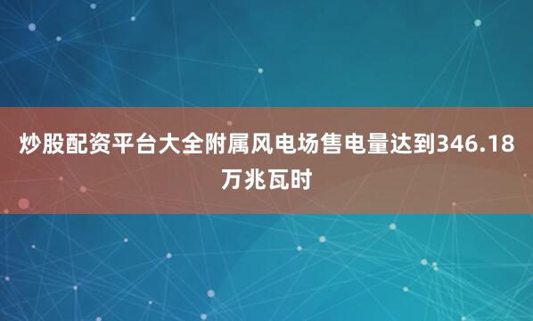 炒股配资平台大全附属风电场售电量达到346.18万兆瓦时