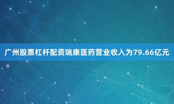 广州股票杠杆配资瑞康医药营业收入为79.66亿元