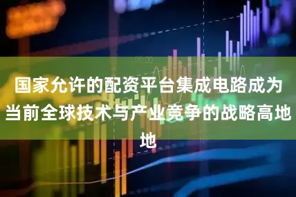 国家允许的配资平台集成电路成为当前全球技术与产业竞争的战略高地