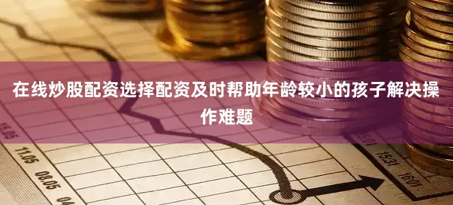 在线炒股配资选择配资及时帮助年龄较小的孩子解决操作难题