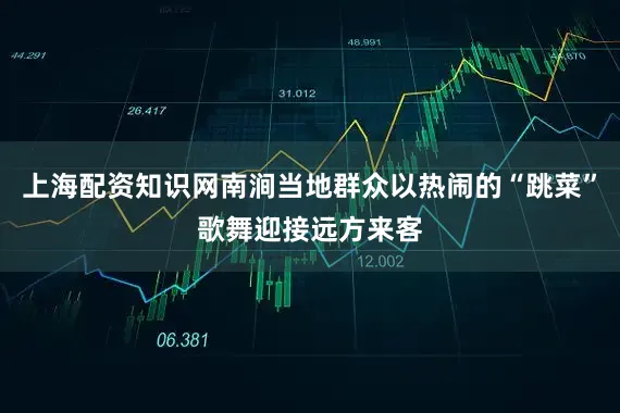 上海配资知识网南涧当地群众以热闹的“跳菜”歌舞迎接远方来客