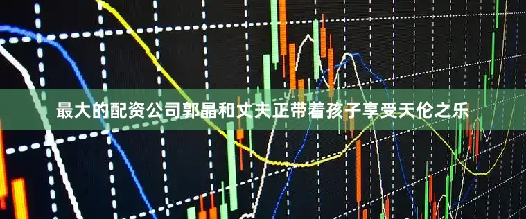 最大的配资公司郭晶和丈夫正带着孩子享受天伦之乐