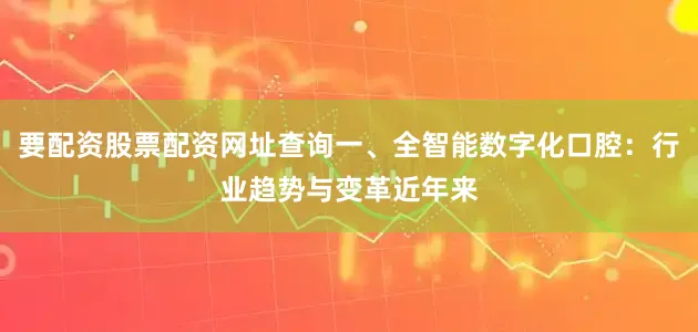 要配资股票配资网址查询一、全智能数字化口腔：行业趋势与变革近年来