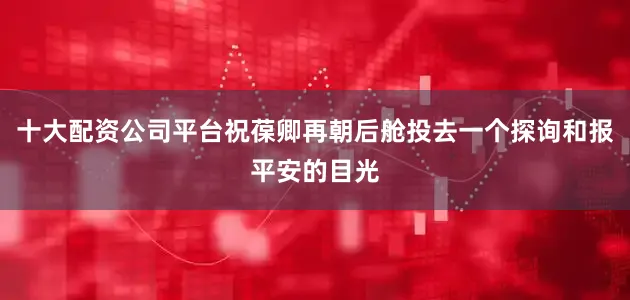十大配资公司平台祝葆卿再朝后舱投去一个探询和报平安的目光