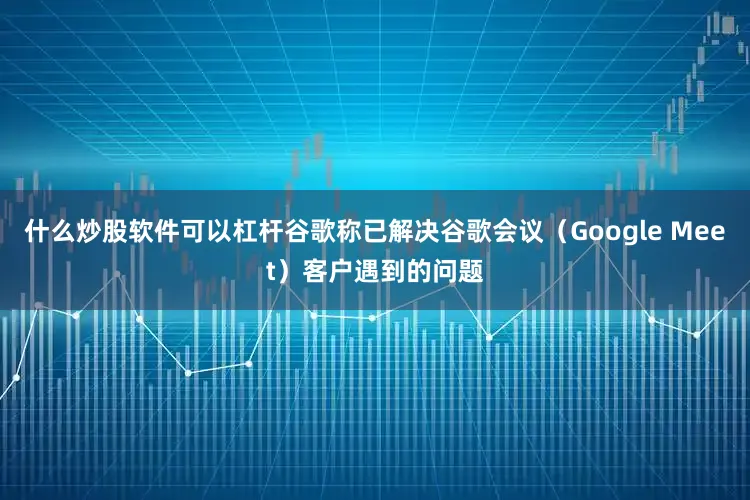 什么炒股软件可以杠杆谷歌称已解决谷歌会议（Google Meet）客户遇到的问题