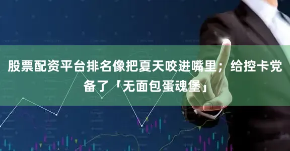 股票配资平台排名像把夏天咬进嘴里；给控卡党备了「无面包蛋魂堡」