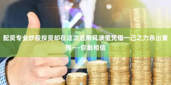 配资专业炒股投资却在这次选角风波里凭借一己之力杀出重围——你敢相信