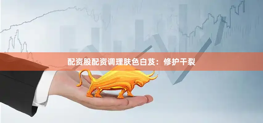 配资股配资调理肤色白芨：修护干裂