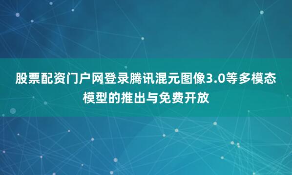 股票配资门户网登录腾讯混元图像3.0等多模态模型的推出与免费开放